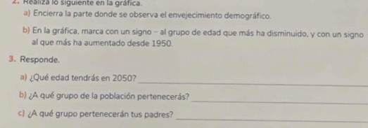 Realiza lo siguiente en la gráfica. 
a) Encierra la parte donde se observa el envejecimiento demográfico. 
b) En la gráfica, marca con un signo - al grupo de edad que más ha disminuido, y con un signo 
al que más ha aumentado desde 1950. 
3. Responde. 
_ 
a) ¿Qué edad tendrás en 2050? 
_ 
b) ¿A qué grupo de la población pertenecerás? 
_ 
c) ¿A qué grupo pertenecerán tus padres?