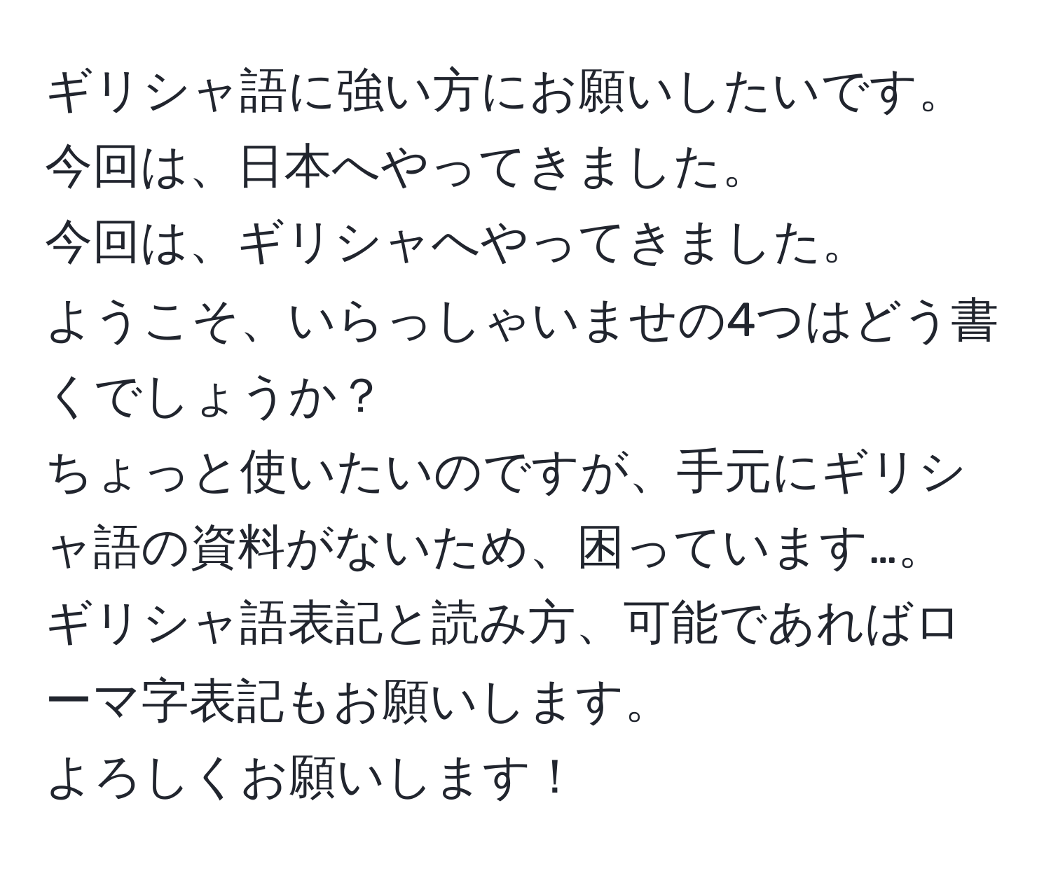 ギリシャ語に強い方にお願いしたいです。  
今回は、日本へやってきました。  
今回は、ギリシャへやってきました。  
ようこそ、いらっしゃいませの4つはどう書くでしょうか？  
ちょっと使いたいのですが、手元にギリシャ語の資料がないため、困っています…。  
ギリシャ語表記と読み方、可能であればローマ字表記もお願いします。  
よろしくお願いします！