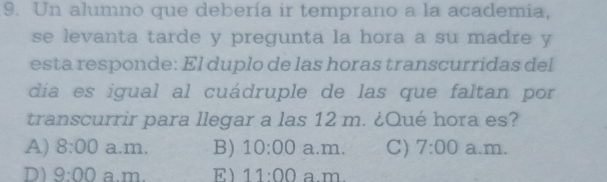 Un alumno que debería ir temprano a la academia,
se levanta tarde y pregunta la hora a su madre y
esta responde: El duplo de las horas transcurridas del
día es igual al cuádruple de las que faltan por
transcurrir para llegar a las 12 m. ¿Qué hora es?
A) 8:00 a.m. B) 10:00 a.m. C) 7:00 a.m.
D) 9:00 a.m. E 11:00 a.m.