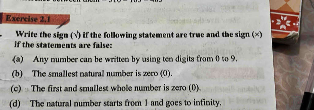 Write the sign (√) if the following statement are true and the sign (×) 
if the statements are false: 
(a) Any number can be written by using ten digits from 0 to 9. 
(b) The smallest natural number is zero (0). 
(c) ⊥The first and smallest whole number is zero (0). 
(d) The natural number starts from 1 and goes to infinity.