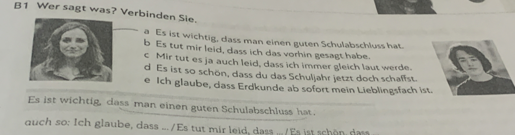 B1 Wer sagt was? Verbinden Sie. 
a Es ist wichtig, dass man einen guten Schulabschluss hat. 
b Es tut mir leid, dass ich das vorhin gesagt habe. 
c Mir tut es ja auch leid, dass ich immer gleich laut werde. 
d Es ist so schön, dass du das Schuljahr jetzt doch schaffst. 
e Ich glaube, dass Erdkunde ab sofort mein Lieblingsfach ist. 
Es ist wichtig, dass man einen guten Schulabschluss hat. 
duch so: Ich glaube, dass .../Es tut mir leid, dass .../Es ist schön dass