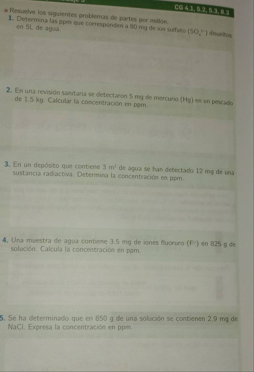 CG 4.1, 5. 2, 5. 3, 8.3 
» Resuelve los siguientes problemas de partes por millón. 
1. Determina las ppm que corresponden a 80 mg de ion sulfato (SO_4^((2-)) disueltos 
en 5L de agua. 
2. En una revisión sanitaria se detectaron 5 mg de mercurio (Hg) en un pescado 
de 1.5 kg. Calcular la concentración en ppm. 
3. En un depósito que contiene 3m^3) de agua se han detectado 12 mg de una 
sustancia radiactiva. Determina la concentración en ppm. 
4. Una muestra de agua contiene 3.5 mg de iones fluoruro (F-) en 825 g de 
solución. Calcula la concentración en ppm. 
5. Se ha determinado que en 850 g de una solución se contienen 2.9 mg de 
NaCI. Expresa la concentración en ppm.