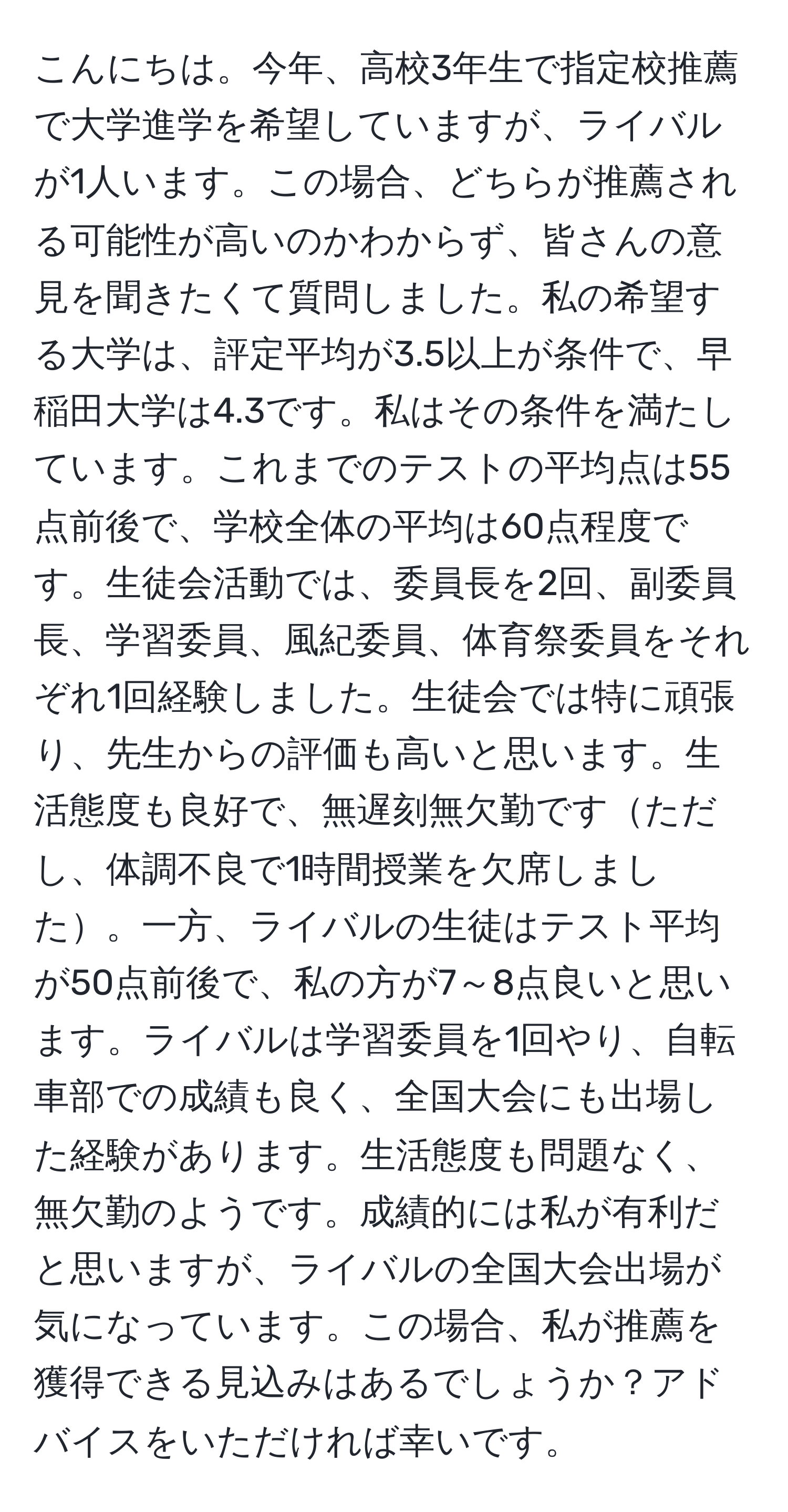 こんにちは。今年、高校3年生で指定校推薦で大学進学を希望していますが、ライバルが1人います。この場合、どちらが推薦される可能性が高いのかわからず、皆さんの意見を聞きたくて質問しました。私の希望する大学は、評定平均が3.5以上が条件で、早稲田大学は4.3です。私はその条件を満たしています。これまでのテストの平均点は55点前後で、学校全体の平均は60点程度です。生徒会活動では、委員長を2回、副委員長、学習委員、風紀委員、体育祭委員をそれぞれ1回経験しました。生徒会では特に頑張り、先生からの評価も高いと思います。生活態度も良好で、無遅刻無欠勤ですただし、体調不良で1時間授業を欠席しました。一方、ライバルの生徒はテスト平均が50点前後で、私の方が7～8点良いと思います。ライバルは学習委員を1回やり、自転車部での成績も良く、全国大会にも出場した経験があります。生活態度も問題なく、無欠勤のようです。成績的には私が有利だと思いますが、ライバルの全国大会出場が気になっています。この場合、私が推薦を獲得できる見込みはあるでしょうか？アドバイスをいただければ幸いです。