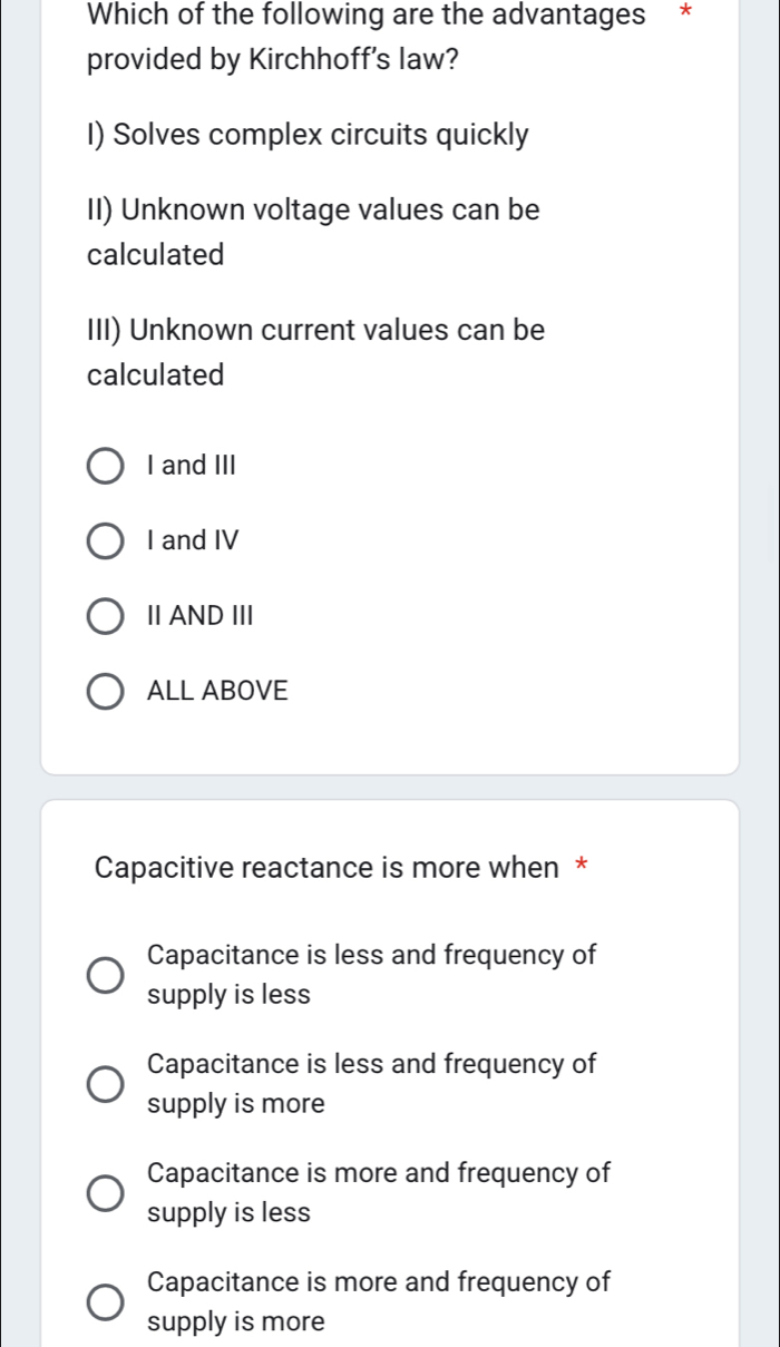 Which of the following are the advantages *
provided by Kirchhoff's law?
I) Solves complex circuits quickly
II) Unknown voltage values can be
calculated
III) Unknown current values can be
calculated
I and III
I and IV
ⅡAND Ⅲ
ALL ABOVE
Capacitive reactance is more when *
Capacitance is less and frequency of
supply is less
Capacitance is less and frequency of
supply is more
Capacitance is more and frequency of
supply is less
Capacitance is more and frequency of
supply is more