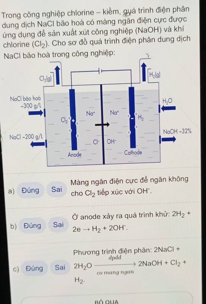 Trong công nghiệp chlorine - kiềm, quá trình điện phân
dung dịch NaCI bão hoà có màng ngăn điện cực được
ứng dụng để sản xuất xút công nghiệp (NaOH) và khí
chlorine (Cl_2). Cho sơ đồ quá trình điện phân dung dịch
g nghiệp:
Màng ngăn điện cực để ngăn không
a) Đúng Sai cho Cl_2 tiếp xúc với OH .
Ở anode xảy ra quá trình khử: 2H_2+
b) Đúng Sai 2eto H_2+2OH^-.
Phương trình điện phân: 2NaCl+
c) Đúng Sai 2H_2Oxrightarrow dpdd2NaOH+Cl_2+
co mang ngan
H_2.