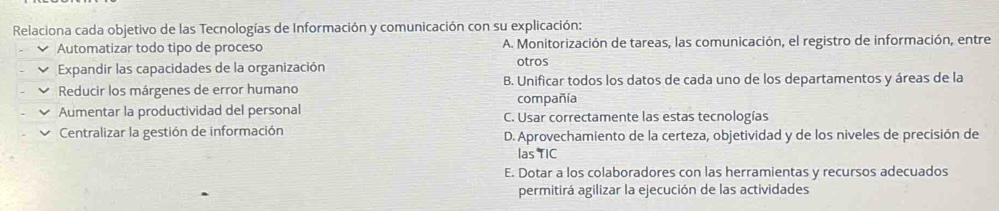 Relaciona cada objetivo de las Tecnologías de Información y comunicación con su explicación:
Automatizar todo tipo de proceso A. Monitorización de tareas, las comunicación, el registro de información, entre
Expandir las capacidades de la organización otros
Reducir los márgenes de error humano B. Unificar todos los datos de cada uno de los departamentos y áreas de la
compañía
Aumentar la productividad del personal C. Usar correctamente las estas tecnologías
Centralizar la gestión de información D. Aprovechamiento de la certeza, objetividad y de los niveles de precisión de
las TIC
E. Dotar a los colaboradores con las herramientas y recursos adecuados
permitirá agilizar la ejecución de las actividades