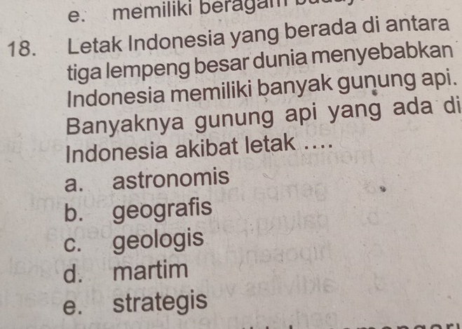 memiliki beragam bu
18. Letak Indonesia yang berada di antara
tiga lempeng besar dunia menyebabkan
Indonesia memiliki banyak gunung api.
Banyaknya gunung api yang ada di
Indonesia akibat letak ....
a. astronomis
b. geografis
c. geologis
d. martim
e. strategis