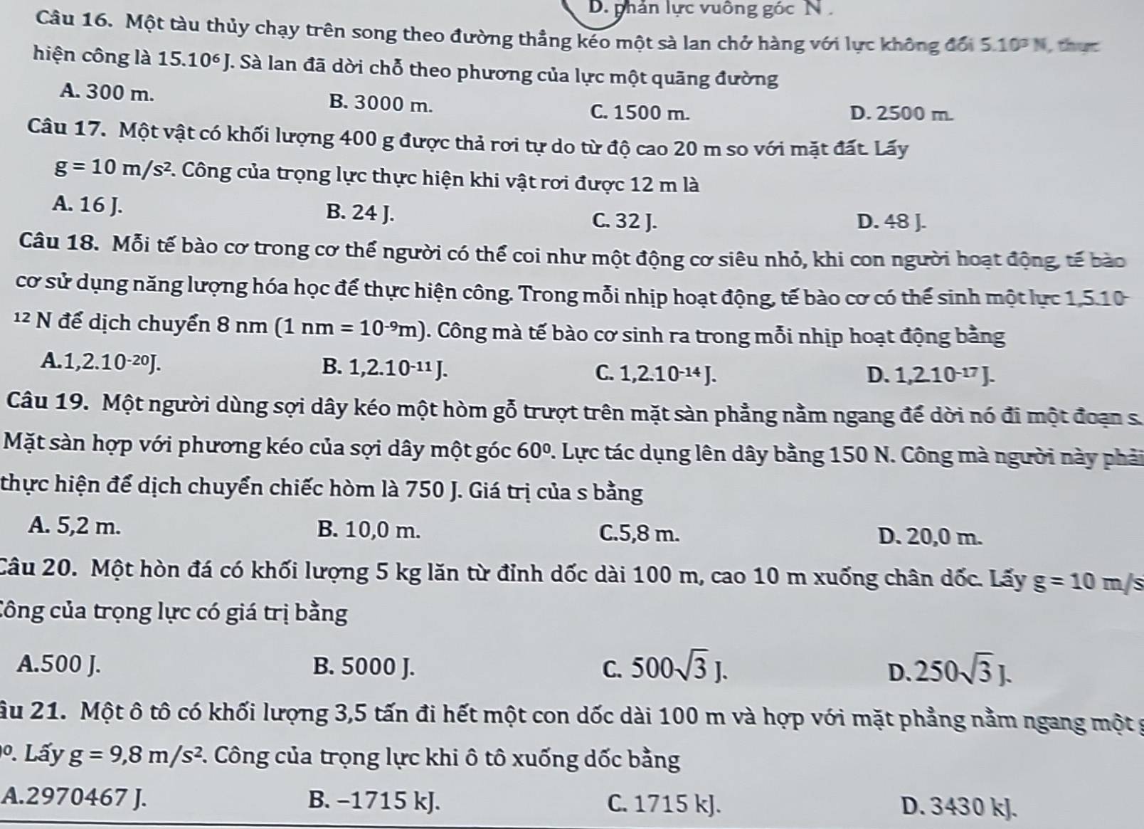 D. phản lực vuông góc N 
Câu 16. Một tàu thủy chạy trên song theo đường thẳng kéo một sà lan chở hàng với lực không đổi 5.10^3N , thực
hiện công là 15.10^6J T. Sà lan đã dời chỗ theo phương của lực một quãng đường
A. 300 m. B. 3000 m. D. 2500 m.
C. 1500 m.
Câu 17. Một vật có khối lượng 400 g được thả rơi tự do từ độ cao 20 m so với mặt đất. Lấy
g=10m/s^2 C. Công của trọng lực thực hiện khi vật rơi được 12 m là
A. 16 J. B. 24 J.
C. 32 J. D. 48 J.
Câu 18. Mỗi tế bào cơ trong cơ thể người có thể coi như một động cơ siêu nhỏ, khi con người hoạt động, tế bào
cơ sử dụng năng lượng hóa học để thực hiện công. Trong mỗi nhịp hoạt động, tế bào cơ có thể sinh một lực 1,5.10
12 N để dịch chuyển 8nm(1nm=10^(-9)m). Công mà tế bào cơ sinh ra trong mỗi nhịp hoạt động bằng
A. 1,2.10^(-20)J.
B. 1,2.10^(-11)J. C. 1,2.10^(-14)J. D. 1,210^(-17)J.
Câu 19. Một người dùng sợi dây kéo một hòm gỗ trượt trên mặt sàn phẳng nằm ngang để dời nó đi một đoạn s.
Mặt sàn hợp với phương kéo của sợi dây một góc 60° 1. Lực tác dụng lên dây bằng 150 N. Công mà người này phải
thực hiện để dịch chuyển chiếc hòm là 750 J. Giá trị của s bằng
A. 5,2 m. B. 10,0 m. C.5,8 m. D. 20,0 m.
Câu 20. Một hòn đá có khối lượng 5 kg lăn từ đỉnh dốc dài 100 m, cao 10 m xuống chân dốc. Lấy g=10m/s
Công của trọng lực có giá trị bằng
A.500 J. B. 5000 J. C. 500sqrt(3)J. 250sqrt(3)J.
D.
ầu 21. Một ô tô có khối lượng 3,5 tấn đi hết một con dốc dài 100 m và hợp với mặt phẳng nằm ngang một g
º. Lấy g=9,8m/s^2 C. Công của trọng lực khi ô tô xuống dốc bằng
A.2970467 J. B. −1715 kJ. C. 1715 kJ. D. 3430 kJ.