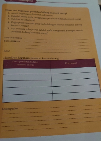 (Reompok) 
Observasi kegunaan peralatan bidang konversi energi 
1. Amati lingkungan di daerah sekitarmul 
2. Catatlah aneka jenis penggunaan peralatan bidang konversi energi 
3. Tuliskan manfaatnya! 
4. Ungkapkan perasaan yang timbul dengan adanya peralatan bidang 
konversi energi! 
5. Apa rencana selanjutnya setelah anda mengetahui berbagai bentuk 
peralatan bidang konversi energi! 
Nama kelompok : 
_ 
Nama anggota : 
_ 
_ 
_ 
Kelas :_ 
_Kesimpulan: 
_ 
_ 
_ 
_ 
_