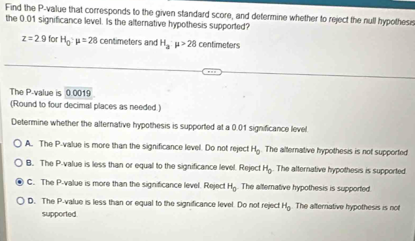 Find the P -value that corresponds to the given standard score, and determine whether to reject the null hypothesis
the 0.01 significance level. Is the alternative hypothesis supported?
z=2.9 for H_0:mu =28 centimeters and H_a:mu >28 centimeters
The P -value is 0.0019
(Round to four decimal places as needed.)
Determine whether the alternative hypothesis is supported at a 0.01 significance level.
A. The P -value is more than the significance level. Do not reject H_0 The alternative hypothesis is not supported
B. The P -value is less than or equal to the significance level. Reject H_0. The alternative hypothesis is supported.
C. The P -value is more than the significance level. Reject H_0. The alternative hypothesis is supported
D. The P -value is less than or equal to the significance level. Do not reject H_0. The alternative hypothesis is not
supported.