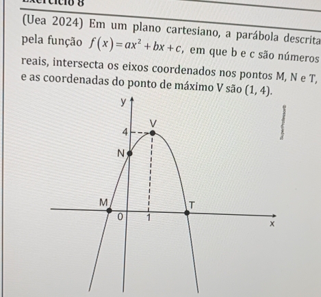 ercício 8
(Uea 2024) Em um plano cartesiano, a parábola descrita
pela função f(x)=ax^2+bx+c , em que b e c são números
reais, intersecta os eixos coordenados nos pontos M, N e T,
e as coordenadas do ponto de máximo V