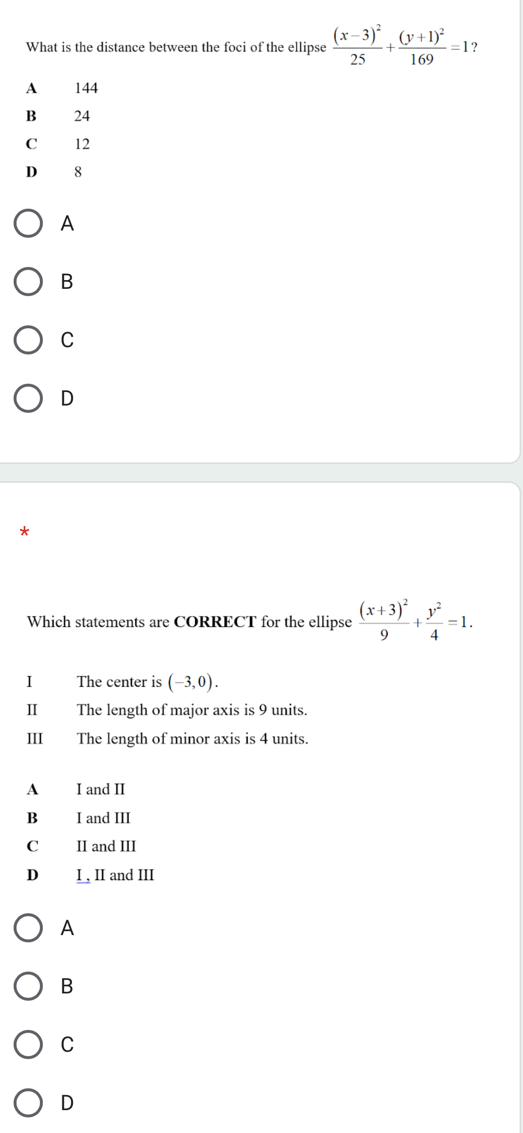 What is the distance between the foci of the ellipse frac (x-3)^225+frac (y+1)^2169=1 ?
A 144
B 24
C 12
D 8
A
B
C
D
*
Which statements are CORRECT for the ellipse frac (x+3)^29+ y^2/4 =1. 
I The center is (-3,0). 
I The length of major axis is 9 units.
III The length of minor axis is 4 units.
A I and II
B I and III
C II and III
D I , II and III
A
B
C
D