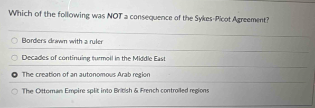 Which of the following was NOT a consequence of the Sykes-Picot Agreement?
Borders drawn with a ruler
Decades of continuing turmoil in the Middle East
The creation of an autonomous Arab region
The Ottoman Empire split into British & French controlled regions