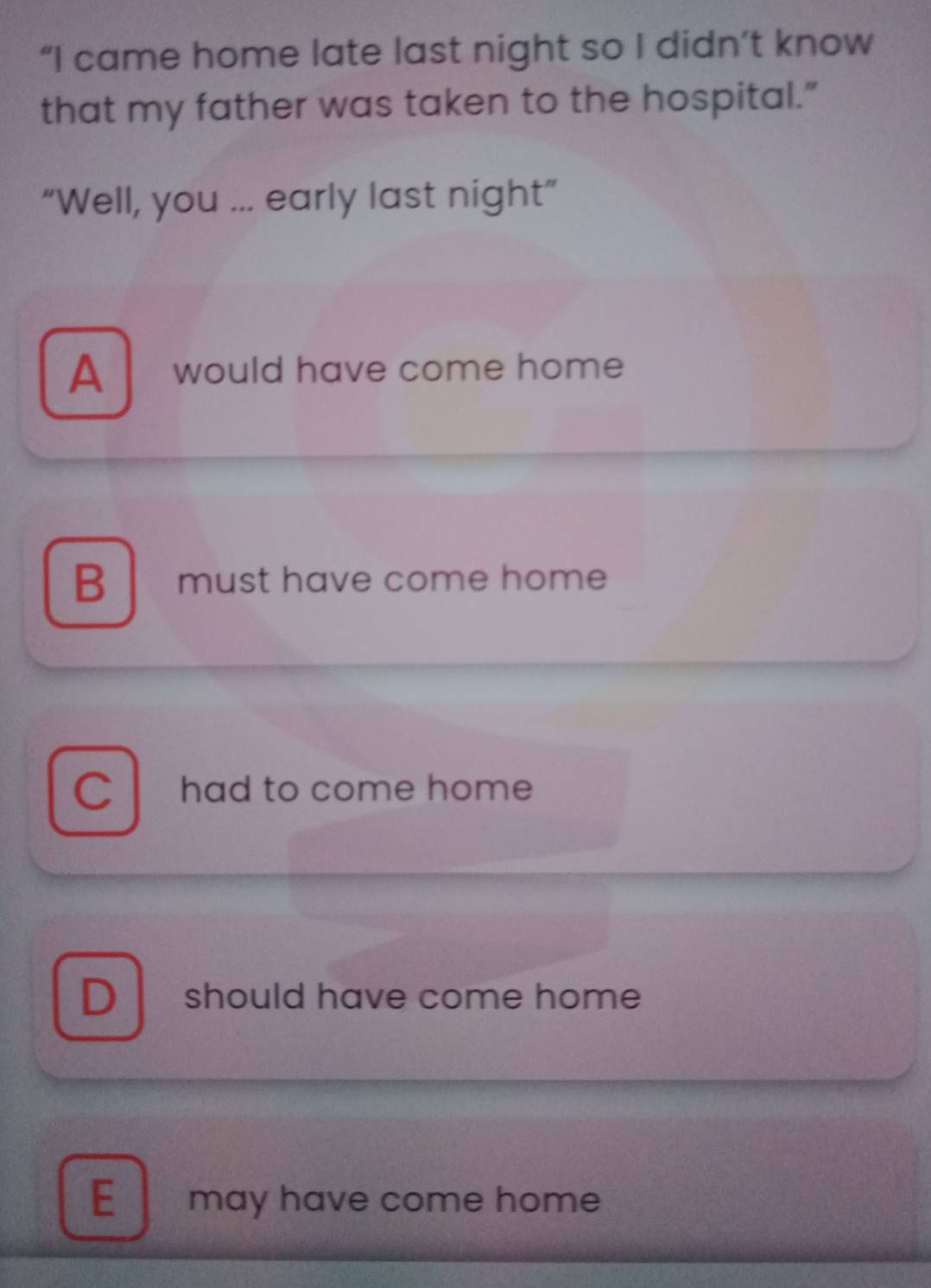 “I came home late last night so I didn’t know
that my father was taken to the hospital."
“Well, you ... early last night”
A would have come home
B must have come home
C l had to come home
D should have come home
E may have come home