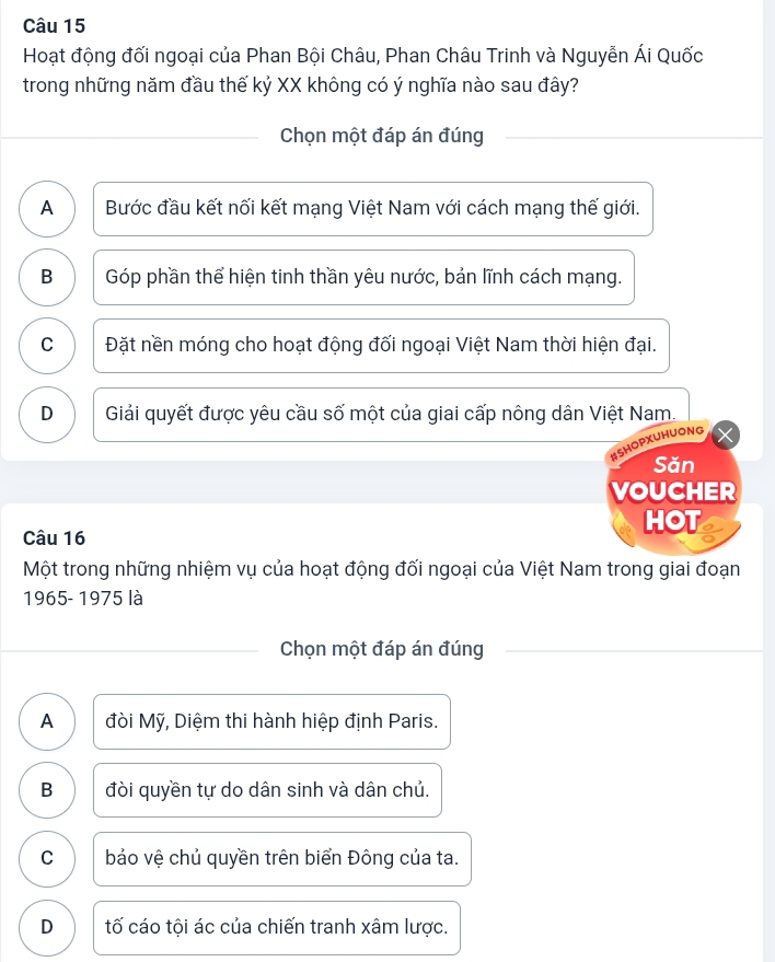 Hoạt động đối ngoại của Phan Bội Châu, Phan Châu Trinh và Nguyễn Ái Quốc
trong những năm đầu thế kỷ XX không có ý nghĩa nào sau đây?
Chọn một đáp án đúng
A Bước đầu kết nối kết mạng Việt Nam với cách mạng thế giới.
B Góp phần thể hiện tinh thần yêu nước, bản lĩnh cách mạng.
C Đặt nền móng cho hoạt động đối ngoại Việt Nam thời hiện đại.
D Giải quyết được yêu cầu số một của giai cấp nông dân Việt Nam.
#SHOPXUHUONG
Săn
VOUCHER
HOT
Câu 16
Một trong những nhiệm vụ của hoạt động đối ngoại của Việt Nam trong giai đoạn
1965- 1975 là
Chọn một đáp án đúng
A đòi Mỹ, Diệm thi hành hiệp định Paris.
B đòi quyền tự do dân sinh và dân chủ.
C bảo vệ chủ quyền trên biển Đông của ta.
D tố cáo tội ác của chiến tranh xâm lược.