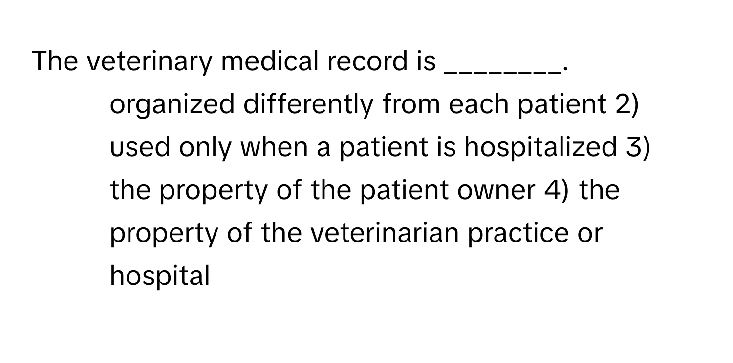 The veterinary medical record is ________.

1) organized differently from each patient 2) used only when a patient is hospitalized 3) the property of the patient owner 4) the property of the veterinarian practice or hospital