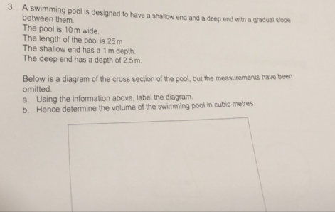 A swimming pool is designed to have a shallow end and a deep end with a gradual slope 
between them. 
The pool is 10 m wide. 
The length of the pool is 25 m
The shallow end has a 1 m depth. 
The deep end has a depth of 2.5 m. 
Below is a diagram of the cross section of the pool, but the measurements have been 
omitted 
a. Using the information above, label the diagram. 
b. Hence determine the volume of the swimming pool in cubic metres.