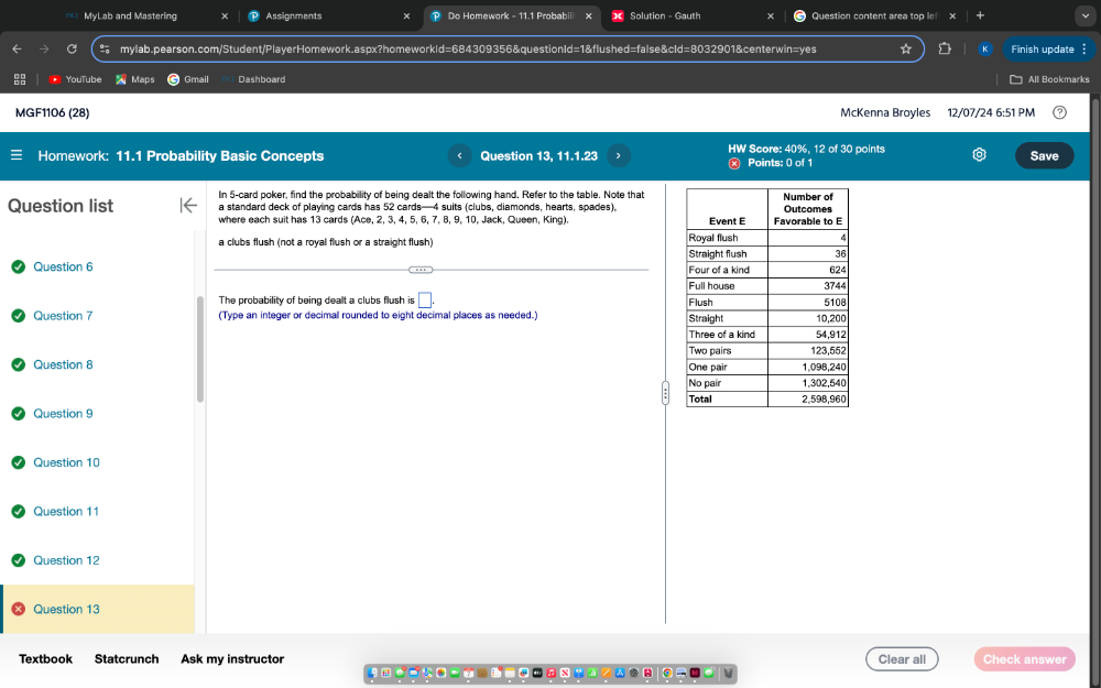 MyLab and Mastering Assignments P Do Homework - 11.1 Probabili Solution - Gauth Question content area top in
mylab.pearson.com/Student/PlayerHomework.aspx?homeworkId=684309356&questionId=1&flushed=false&cId=8032901&centerwin=yes Finish update
YouTub Maps Gmail Dashboard All Bookmarks
MGF1106 (28) McKenna Broyles 12/07/24 6:51 PM
HW Score: 40%, 12 of 30 points
Homework: 11.1 Probability Basic Concepts Question 13, 11.1.23 ⓧ Points: 0 of 1 Save
In 5 -card poker, find the probability of being dealt the following hand. Refer to the table. Note that
Question list a standard deck of playing cards has 52 cards— 4 suits (clubs, diamonds, hearts, spades),
where each suit has 13 cards (Ace, 2, 3, 4, 5, 6, 7, 8, 9, 10, Jack, Queen, King).
a clubs flush (not a royal flush or a straight flush) 
Question 6 
The probability of being dealt a clubs flush is □ . 
Question 7 (Type an integer or decimal rounded to eight decimal places as needed.) 
Question 8 
Question 9 
Question 10
Question 11
Question 12
Question 13
Textbook Statcrunch Ask my instructor Clear all Check answer
e 
.