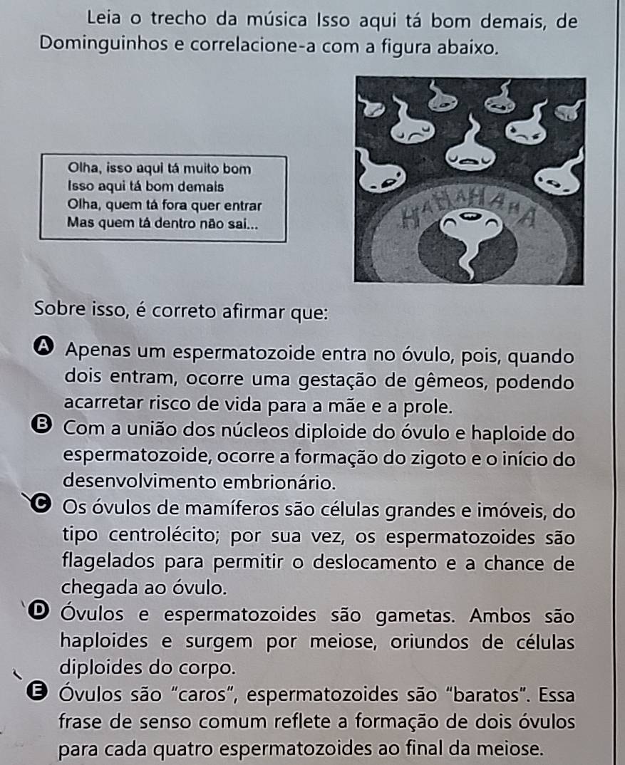 Leia o trecho da música Isso aqui tá bom demais, de
Dominguinhos e correlacione-a com a figura abaixo.
Olha, isso aqui tá muito bom
Isso aqui tá bom demais
Olha, quem tá fora quer entrar
Mas quem tá dentro não sai... 
Sobre isso, é correto afirmar que:
O Apenas um espermatozoide entra no óvulo, pois, quando
dois entram, ocorre uma gestação de gêmeos, podendo
acarretar risco de vida para a mãe e a prole.
Com a união dos núcleos diploide do óvulo e haploide do
espermatozoide, ocorre a formação do zigoto e o início do
desenvolvimento embrionário.
O Os óvulos de mamíferos são células grandes e imóveis, do
tipo centrolécito; por sua vez, os espermatozoides são
flagelados para permitir o deslocamento e a chance de
chegada ao óvulo.
O Óvulos e espermatozoides são gametas. Ambos são
haploides e surgem por meiose, oriundos de células
diploides do corpo.
O Óvulos são "caros”, espermatozoides são “baratos”. Essa
frase de senso comum reflete a formação de dois óvulos
para cada quatro espermatozoides ao final da meiose.