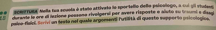 .. SCRITTURA Nella tua scuola è stato attivato lo sportello dello psicologo, a cui gli studenti
18 durante le ore di lezione possono rivolgersi per avere risposte e aiuto su traumi e disaqi 
psico-fisici. Scrivi un testo nel quale argomenti l’utilità di questo supporto psicologico.