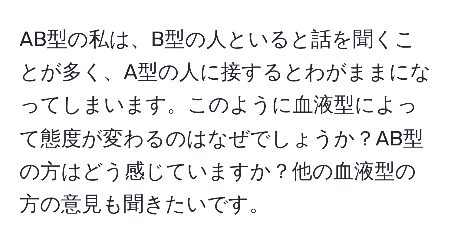 AB型の私は、B型の人といると話を聞くことが多く、A型の人に接するとわがままになってしまいます。このように血液型によって態度が変わるのはなぜでしょうか？AB型の方はどう感じていますか？他の血液型の方の意見も聞きたいです。