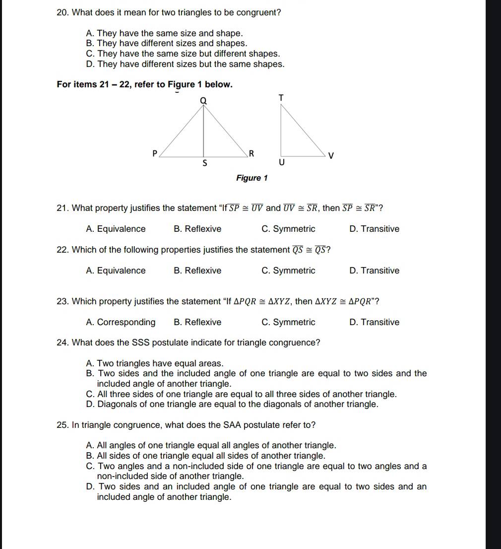 What does it mean for two triangles to be congruent?
A. They have the same size and shape.
B. They have different sizes and shapes.
C. They have the same size but different shapes.
D. They have different sizes but the same shapes.
For items 21-22 , refer to Figure 1 below.
Figure 1
21. What property justifies the statement “I foverline SP≌ overline UV and overline UV≌ overline SR , then overline SP≌ overline SR'' ?
A. Equivalence B. Reflexive C. Symmetric D. Transitive
22. Which of the following properties justifies the statement overline QS≌ overline QS ?
A. Equivalence B. Reflexive C. Symmetric D. Transitive
23. Which property justifies the statement “If △ PQR≌ △ XYZ , then △ XYZ≌ △ PQR'' ?
A. Corresponding B. Reflexive C. Symmetric D. Transitive
24. What does the SSS postulate indicate for triangle congruence?
A. Two triangles have equal areas.
B. Two sides and the included angle of one triangle are equal to two sides and the
included angle of another triangle.
C. All three sides of one triangle are equal to all three sides of another triangle.
D. Diagonals of one triangle are equal to the diagonals of another triangle.
25. In triangle congruence, what does the SAA postulate refer to?
A. All angles of one triangle equal all angles of another triangle.
B. All sides of one triangle equal all sides of another triangle.
C. Two angles and a non-included side of one triangle are equal to two angles and a
non-included side of another triangle.
D. Two sides and an included angle of one triangle are equal to two sides and an
included angle of another triangle.