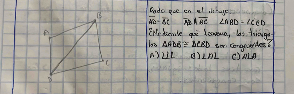 Dado goe en el dibogo:
overline AD=overline BC overline ADparallel overline BC ∠ ABD=∠ CBD
"Hediante are feoreua, los triango
l0s △ ADB≌ △ CBD son conguventes?
A. ) ∠ LL beta )LAL () ALA