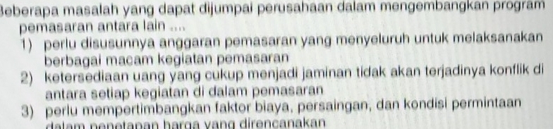 Beberapa masalah yang dapat dijumpai perusahaan dalam mengembangkan program 
pemasaran antara lain .... 
1) perlu disusunnya anggaran pemasaran yang menyeluruh untuk melaksanakan 
berbagai macam kegiatan pemasaran 
2) ketersediaan uang yang cukup menjadi jaminan tidak akan terjadinya konflik di 
antara setiap kegiatan di dalam pemasaran 
3) perlu mempertimbangkan faktor biaya, persaingan, dan kondisi permintaan 
dalam nenetanan harga vang direncanakan