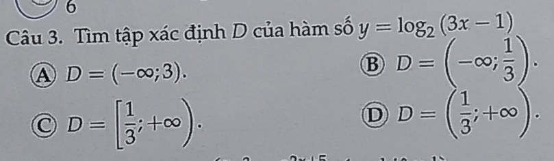 Tìm tập xác định D của hàm số y=log _2(3x-1)
Ⓐ D=(-∈fty ;3).
B D=(-∈fty ; 1/3 ).
C D=[ 1/3 ;+∈fty ).
D D=( 1/3 ;+∈fty ).