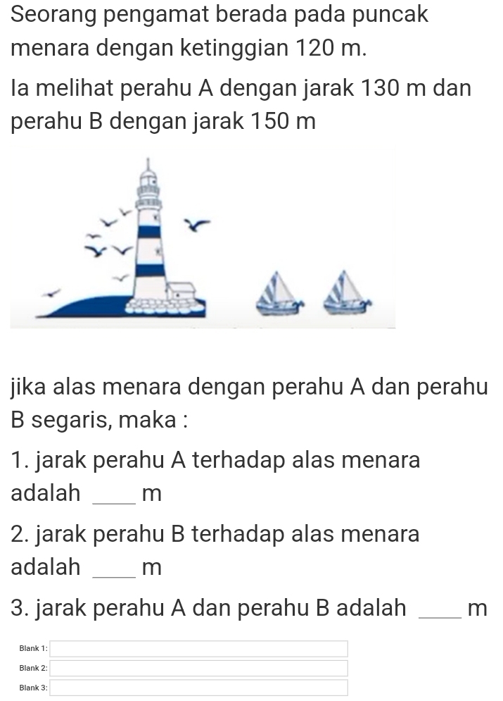 Seorang pengamat berada pada puncak 
menara dengan ketinggian 120 m. 
Ia melihat perahu A dengan jarak 130 m dan 
perahu B dengan jarak 150 m
jika alas menara dengan perahu A dan perahu 
B segaris, maka : 
1. jarak perahu A terhadap alas menara 
adalah _ m
2. jarak perahu B terhadap alas menara 
adalah _ m
3. jarak perahu A dan perahu B adalah _ m
Blank :□ 
Blank 2: 
Blank 3: □