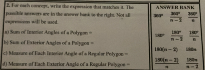 For each concept, write the expression that matches it. The ANSWER BANK 
possible answers are in the answer bank to the right. Not all 360°  360°/n-2  360°/n 
expressions will be used. 
a) Sum of Interior Angles of a Polygon =
180°  180°/n-2  180°/n 
b) Sum of Exterior Angles of a Polygon =
180(n-2) 180n
c) Measure of Each Interior Angle of a Regular Polygon = 
d) Measure of Each Exterior Angle of a Regular Polygon =  (180(n-2))/n   180n/n-2 