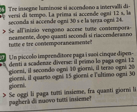 Tre insegne luminose si accendono a intervalli di- 
versi di tempo. La prima si accende ogni 12 s, la 
seconda si accende ogni 30 s e la terza ogni 24. 
Se all'inizio vengono accese tutte contempora- 
neamente, dopo quanti secondi si riaccenderanno 
tutte e tre contemporaneamente? 
7 Un piccolo imprenditore paga i suoi cinque dipen- 
0 denti a scadenze diverse: il primo lo paga ogni 12
giorni, il secondo ogni 10 giorni, il terzo ogni 20
giorni, il quarto ogni 15 giorni e l’ultimo ogni 30
giorni. 
Se oggi li paga tutti insieme, fra quanti giorni li 
pagherà di nuovo tutti insieme?