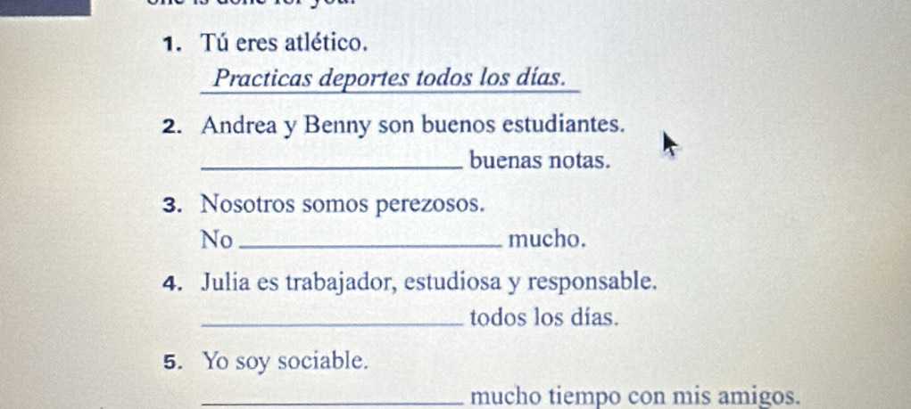 Tú eres atlético. 
Practicas deportes todos los días. 
2. Andrea y Benny son buenos estudiantes. 
_buenas notas. 
3. Nosotros somos perezosos. 
No _mucho. 
4. Julia es trabajador, estudiosa y responsable. 
_todos los días. 
5. Yo soy sociable. 
_mucho tiempo con mis amigos.