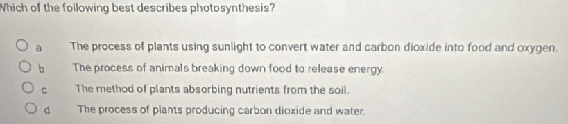 Which of the following best describes photosynthesis?
a The process of plants using sunlight to convert water and carbon dioxide into food and oxygen.
b The process of animals breaking down food to release energy
C The method of plants absorbing nutrients from the soil.
d The process of plants producing carbon dioxide and water.