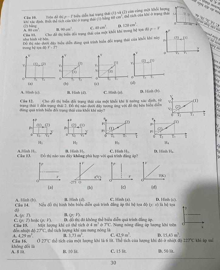 ψ पı əoþɔए
38 u7!q lộp ớp vợ
Câu 10. Trên đồ thị p - T biểu diễn hai trạng thái (1) và (2) của cùng một khối lượng
ρ(ato)
khí xác định. Biết thể tích của khí ở trạng thái (1) bằng 60cm^3 thể tích của khí ở trạng thái 1,2 '  * '१९ °२८ '२ι *J
Czuə pioj ɔyɔ vς
(2) bằng
A. 80cm^3. B. 90cm^3. C. 40cm^3. D. 120cm^3. 。 320 480
Câu 11. Cho đồ thị biến đổi trạng thái của một khổi khí trong hệ tọa độ p-V P
như hình vẽ bên.
Đồ thị nào dưới đây biểu diễn đủng quá trình biến đổi trạng thái của khối khí này Pa (2) (1)
oud e u  !  ɔ ŋ ə u yq ɔs
trong hc tọa độ V-7 2  
v
v
v
v o Vz V1
v
Vi (1)(2) Vz (2) V： (1) Vz (2)(1)
LọA 
V (1) V (2)
spd
0 T2 Ti
0 T_1 T2 0 T_1 Tz 0 T2 T (d)
(a) (b) (c)
my
A. Hình (c). B. Hình (d). C. Hình (a). D. Hình (b).
  
v
t
Câu 12. Cho đồ thị biến đồi trạng thái của một khối khí lí tưởng xác định, từ Vi (1) to
trạng thái 1 đến trạng thái 2. Đồ thị nào dưới đây tương ứng với đồ thị bên biểu diễn (2) ry
đúng quá trình biến đổi trạng thái của khối khí này?
V_2
m
0 T_2 T_1 T Ho
p
。 p
P
(1),(2) (2) (1 p2 (2) p1 (1)
Po
P_0 (1)
V
v p1 N
(2)
p2
Ly
V_1 V2 V2 Vị 0 T_1 T_7 T 0 T_2 T_1 i
H_1 H_2
H_3
H_4
4
A.Hình H_1. B. Hình H_2. C. Hình H_3. D. Hình H_4. 2
Câu 13. Đồ thị nào sau đây không phù hợp với quá trình đẳng áp?
P V
V T(K)
o o
(a)(b) (c) (d)
A. Hình (b). B. Hình (d). C. Hình (a). D. Hình (c).
Câu 14. Nếu đồ thị hình bên biểu diễn quá trình đẳng áp thì hệ tọa độ (y;x) là hệ tọa
độ
y
B.
A. (p;T). (p:V).
C. (p;T) hoặc (p:V). D. đồ thị đó không thể biểu diễn quá trình đẳng áp.
Câu 15. Một lượng khí có thể tích ở 4m^3 Ở 7°C. Nung nóng đẳng áp lượng khí trên o
x
đến nhiệt độ 27°C T, thể tích lượng khí sau nung nóng là
A. 4,29m^3. B. 3,73m^3. C. 42,9m^3. D. 15,43m^3.
Câu 16. Ở 27°C thể tích của một lượng khí là 6 lít. Thể tích của lượng khí đó ở nhiệt độ 227°C khi áp suể
không đổi là
A. 8 lít. B. 10 lít. C. 15 lít. D. 50 lít.
30