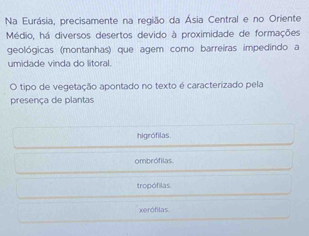 Na Eurásia, precisamente na região da Ásia Central e no Oriente
Médio, há diversos desertos devido à proximidade de formações
geológicas (montanhas) que agem como barreiras impedindo a
umidade vinda do litoral.
O tipo de vegetação apontado no texto é caracterizado pela
presença de plantas
higrófilas.
ombrófilas.
tropófilas.
xerófilas.