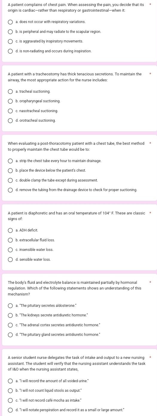 A patient complains of chest pain. When assessing the pain, you decide that its*
origin is cardiac—rather than respiratory or gastrointestinal—when it:
a. does not occur with respiratory variations.
b. is peripheral and may radiate to the scapular region.
c. is aggravated by inspiratory movements
d, is non-radiating and occurs during inspiration.
A patient with a tracheostomy has thick tenacious secretions. To maintain the
airway, the most appropriate action for the nurse includes
a. tracheal suctioning.
b. oropharyngeal suctioning.
c. nasotracheal suctioning.
d. orotracheal suctioning.
When evaluating a post-thoracotomy patient with a chest tube, the best method
to properly maintain the chest tube would be to
a. strip the chest tube every hour to maintain drainage.
b. place the device below the patient's chest.
c. double clamp the tube except during assessment.
d, remove the tubing from the drainage device to check for proper suctioning.
A patient is diaphoretic and has an oral temperature of 104° F. These are classic
signs of:
a. ADH deficit.
b. extracellular fluid loss
c. insensible water loss
d. sensible water loss.
The body's fluid and electrolyte balance is maintained partially by hormonal
regulation. Which of the following statements shows an understanding of this
mechanism?
a. “The pituitary secretes aldosterone.”
b. “The kidneys secrete antidiuretic hormone.”
c. “The adrenal cortex secretes antidiuretic hormone.”
d. "The pituitary gland secretes antidiuretic hormone."
A senior student nurse delegates the task of intake and output to a new nursing
assistant. The student will verify that the nursing assistant understands the task
of I&0 when the nursing assistant states,
a. "I will record the amount of all voided urine."
b. “I will not count liquid stools as output.”
c. “I will not record café mocha as intake.”
d. "I will notate perspiration and record it as a small or large amount."