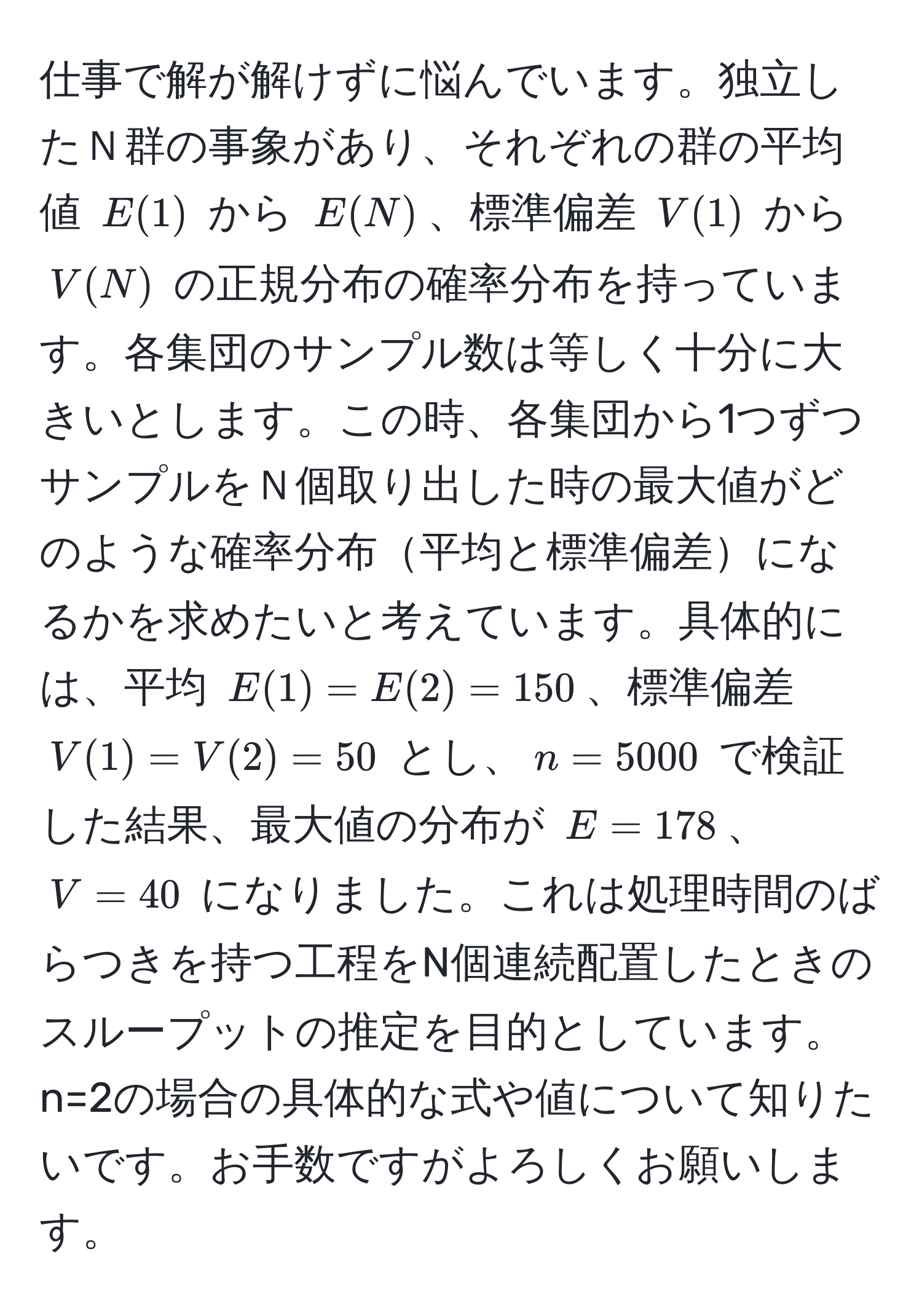 仕事で解が解けずに悩んでいます。独立したＮ群の事象があり、それぞれの群の平均値 $E(1)$ から $E(N)$、標準偏差 $V(1)$ から $V(N)$ の正規分布の確率分布を持っています。各集団のサンプル数は等しく十分に大きいとします。この時、各集団から1つずつサンプルをＮ個取り出した時の最大値がどのような確率分布平均と標準偏差になるかを求めたいと考えています。具体的には、平均 $E(1) = E(2) = 150$、標準偏差 $V(1) = V(2) = 50$ とし、$n = 5000$ で検証した結果、最大値の分布が $E = 178$、$V = 40$ になりました。これは処理時間のばらつきを持つ工程をN個連続配置したときのスループットの推定を目的としています。n=2の場合の具体的な式や値について知りたいです。お手数ですがよろしくお願いします。