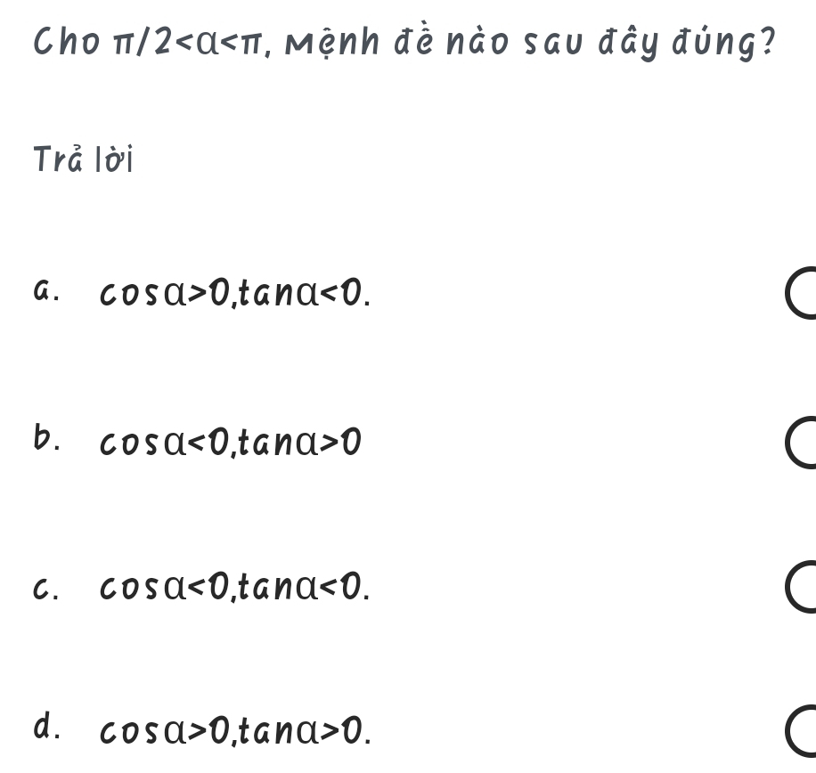 Cho π /2 , Mệnh đề nào sau đây đúng?
Trả lời
I
G. cos alpha >0 ,tan alpha <0</tex>.
b. cos alpha <0</tex>, tan alpha >0
C. cos alpha <0</tex> a na<0</tex>.
d. cos alpha >0 1 ana>0.