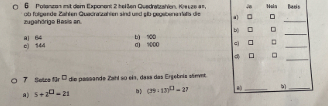 Potenzen mit dem Exponent 2 heißen Quadratzahlen. Kreuze an, Ja Nain Basis 
ob folgende Zählen Quadratzahlen sind und gib gegebenenfalls die a 
zugehörige Basis an. 
_ 
_ 
b) 
a) 64 b) 100
_ 
c) 144 d) 1000 C) 
d 
_ 
7 Setze für ' die passende Zahl so ein, dass das Ergebnis stimmt. 
a) 5+2^(□)=21
b) (39:13)^□ =27 a _b]_