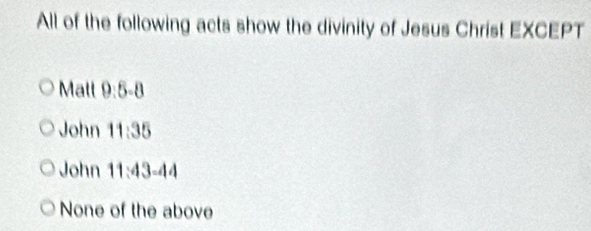 All of the following acts show the divinity of Jesus Christ EXCEPT
Mall 9:5:8
John 11:35
John 11:43=44
None of the above