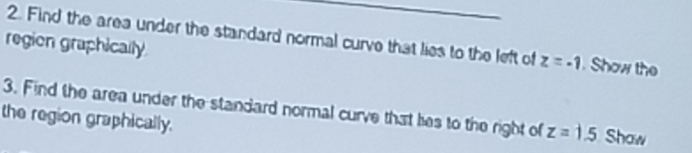 Find the area under the standard normal curve that lies to the left of z=-1. Show the 
region graphically 
3. Find the area under the standard normal curve that hes to the right of z=1.5 Show 
the region graphically.