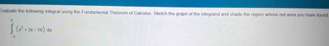 Evaluate the following integral using the Fundamental Theorem of Calculus. Sketch the graph of the integrand and shade the region whose net area you have found
∈tlimits _(-5)^2(x^2+3x-10)^1dx