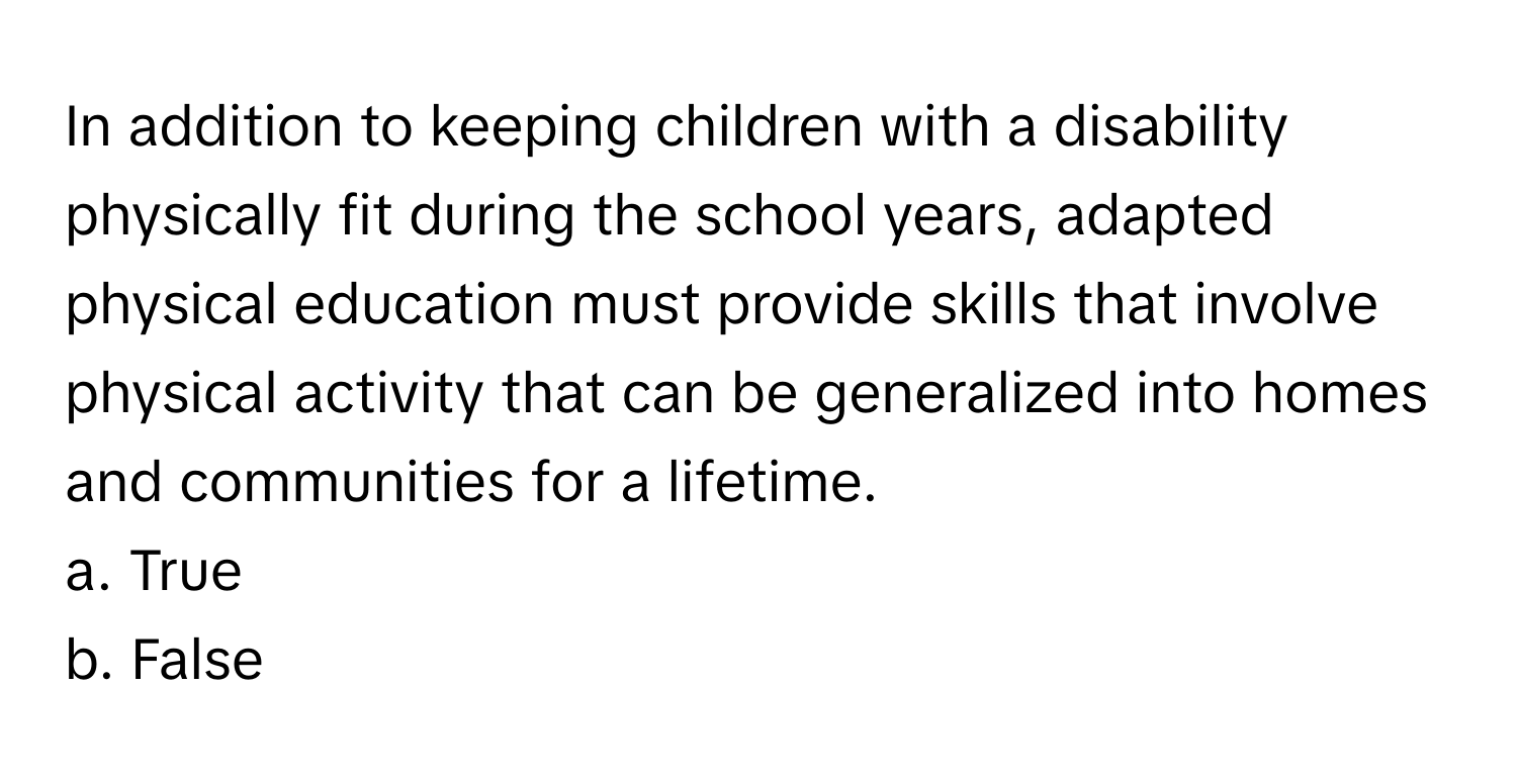 In addition to keeping children with a disability physically fit during the school years, adapted physical education must provide skills that involve physical activity that can be generalized into homes and communities for a lifetime.

a. True
b. False