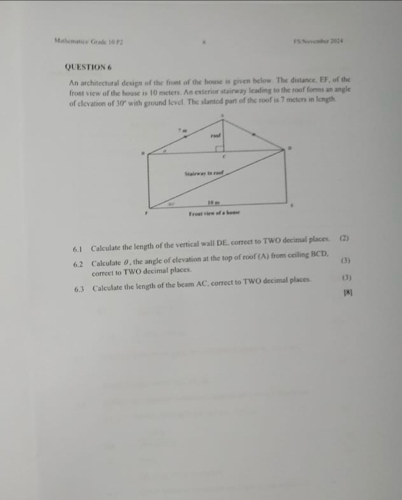 Mathematics Grade 10 P2 F S November 2024
QUESTION 6
An architectural design of the front of the house is given below. The distance. EF, of the
front view of the house is 10 meters. An exterior stairway leading to the roof forms an angle
of clevation of 30° with ground level. The slanted part of the roof is 7 meters in length.
6.1 Calculate the length of the vertical wall DE. correct to TWO decimal places. (2)
6.2 Calculate θ, the angle of elevation at the top of roof (A) from ceiling BCD.
correct to TWO decimal places. (3)
6.3 Calculate the length of the beam AC. correct to TWO decimal places. (3)
[8]