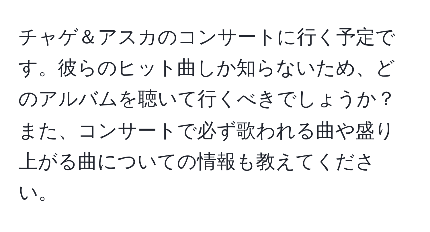 チャゲ＆アスカのコンサートに行く予定です。彼らのヒット曲しか知らないため、どのアルバムを聴いて行くべきでしょうか？また、コンサートで必ず歌われる曲や盛り上がる曲についての情報も教えてください。