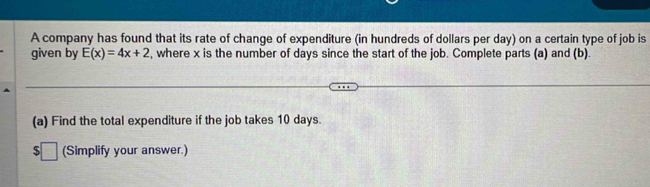 A company has found that its rate of change of expenditure (in hundreds of dollars per day) on a certain type of job is 
given by E(x)=4x+2 , where x is the number of days since the start of the job. Complete parts (a) and (b). 
(a) Find the total expenditure if the job takes 10 days.
$□ (Simplify your answer.)