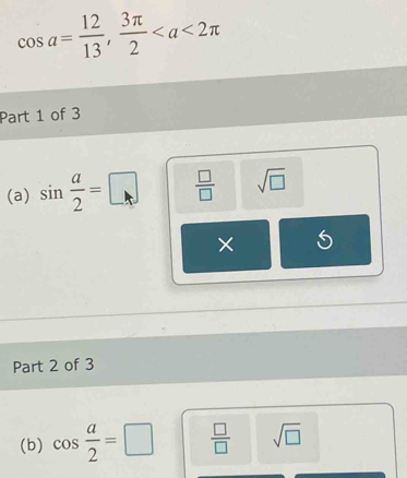 cos a= 12/13 ,  3π /2 
Part 1 of 3 
(a) sin  a/2 =□  □ /□   sqrt(□ )
× 
Part 2 of 3 
(b) cos  a/2 =□  □ /□   sqrt(□ )