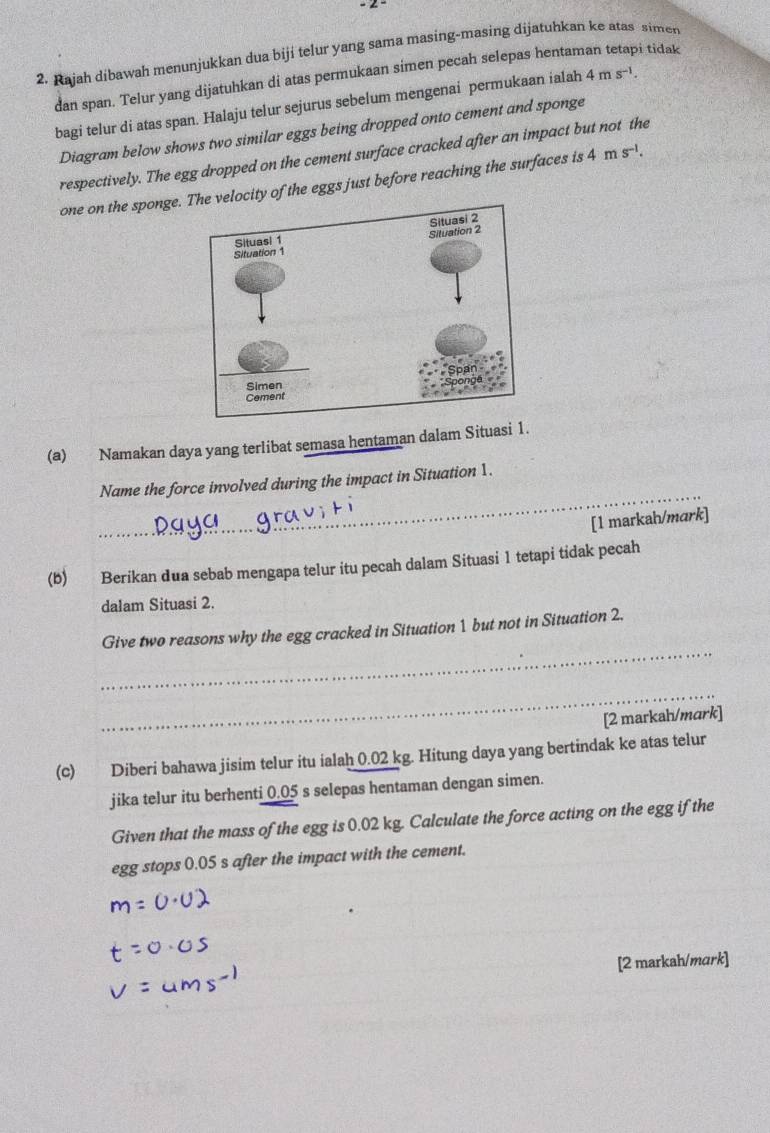Rajah dibawah menunjukkan dua biji telur yang sama masing-masing dijatuhkan ke atas simen 
dan span. Telur yang dijatuhkan di atas permukaan simen pecah selepas hentaman tetapi tidak 
bagi telur di atas span. Halaju telur sejurus sebelum mengenai permukaan ialah 4ms^(-1). 
Diagram below shows two similar eggs being dropped onto cement and sponge 
respectively. The egg dropped on the cement surface cracked after an impact but not the 
one on the sponge. locity of the eggs just before reaching the surfaces is 4ms^(-1). 
(a) Namakan daya yang terlibat semasa hentaman dalam Situasi 1. 
_ 
Name the force involved during the impact in Situation 1. 
[1 markah/mark] 
(b) Berikan dua sebab mengapa telur itu pecah dalam Situasi 1 tetapi tidak pecah 
dalam Situasi 2. 
_ 
Give two reasons why the egg cracked in Situation 1 but not in Situation 2. 
_ 
[2 markah/mark] 
(c) Diberi bahawa jisim telur itu ialah 0.02 kg. Hitung daya yang bertindak ke atas telur 
jika telur itu berhenti 0.05 s selepas hentaman dengan simen. 
Given that the mass of the egg is 0.02 kg. Calculate the force acting on the egg if the 
egg stops 0.05 s after the impact with the cement. 
[2 markah/mark]