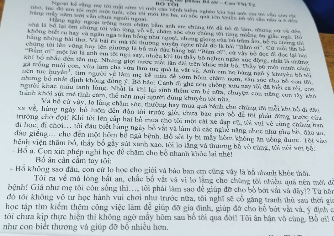 hể phẩm Bố tôi - Cao Thị Tỵ
Bỏ Tòi
Ngoại kể rằng mẹ tôi mất sớm vi một căn bệnh hiểm nghèo khi hai anh em tôi vẫn còn rất
nhỏ, lúc đó em tôi mới một tuổi, còn tôi mới lên ba, cú sốc quá lớn khiến bố tôi sầu não ù ê đến
hàng mấy năm trời vẫn chưa nguôi ngoai.
Hãng ngày ngoại trông nom chăm bẫm anh em chúng tôi đế bố đi làm, nhưng cứ về đến
nhà là bố lại ôm chúng tôi vào lòng vỗ về, chām sóc cho chúng tôi từng miếng ăn giấc ngủ. Bố
không biết ru hay và ngân nga trầm bồng như ngoại, nhưng giọng của bố trầm ấm, bố ru chúng tôi
bằng những bài thơ. Và bài ru mà tôi thường xuyên nghe nhất đó là bài “Bầm ơi”. Cứ mỗi lần bế
chúng tôi lên võng hay lên giường là bố mở đầu bằng bài “Bầm ơi”, cứ vậy bố đọc đi đọc lại bài
'Bầm ơi” một lát là anh em tôi ngủ say, nhiều khi tôi thấy bố nghẹn ngào xúc động, nhất là những
khi bố nhắc đến tên mẹ. Những giọt nước mắt lăn dài trên khóe mắt bố. Thấy bố một mình cảnh
gà trống nuôi con, vừa làm cha vừa làm mẹ quả là vất vả. Anh em họ hàng ngỏ ý khuyên bố tôi
nên tục huyền', tìm người về làm mẹ kế mẫu để sớm hôm chăm nom, săn sóc cho bố con tôi,
nhưng bố nhất định không đồng ý. Bố bảo: Cảnh dì ghẻ con chồng xưa nay tôi đã biết cả rồi, con
người khác máu tanh lòng. Nhất là khi lại sinh thêm em bé nữa, chuyện con riêng con tây khó
tránh khỏi sứt mẻ tình cảm, thế nên mọi người đừng khuyên tôi nữa.
Và bố cứ vậy, lo lắng chăm sóc, thường hay mua quà bánh cho chúng tôi mỗi khi bố đi đâu
xa về, hàng ngày bố luôn đến đón tôi trước giờ, chưa bao giờ bố để tôi phải đứng trước cửa
trường chờ đợi! Khi tôi lên cấp hai bố mua cho tôi một cái xe đạp cũ, tôi vui vẻ cùng chúng bạn
đi học, đi chơi... tôi đâu biết hàng ngày bố vất vả làm đủ các nghề nặng nhọc như phụ hồ, đào ao,
đào giếng.. cho đến một hôm bố ngã bệnh. Bố sốt ly bì mấy hôm không ăn uống được. Tôi vào
bệnh viện thăm bố, thấy bố gầy sút xanh xao, tôi lo lắng và thương bố vô cùng, tôi nói với bố:
- Bố ạ. Con xin phép nghỉ học để chăm cho bố nhanh khỏe lại nhé!
Bố ân cần cầm tay tôi:
- Bố không sao đâu, con cứ lo học cho giỏi và bảo ban em cũng vậy là bố nhanh khỏe thôi.
Tôi ra về mà lòng bất an, chắc bố vất vả vì lo lắng cho chúng tôi nhiều quá nên mới đỗ
bệnh! Giá như mẹ tôi còn sống thì..., tôi phải làm sao để giúp đỡ cho bố bớt vất vả đây!? Từ hôn
đó tôi không vô tư học hành vui chơi như trước nữa, tôi nghĩ sẽ cổ găng tranh thủ sau thời gia
học tập tìm kiếm thêm công việc làm để giúp đỡ gia đình, giúp đỡ cho bố bớt vất và, ý định c
tôi chưa kịp thực hiện thì không ngờ mấy hôm sau bố tôi qua đời! Tôi ân hận vô cùng. Bố ơi! ở
như con biết thương và giúp đỡ bố nhiều hơn.